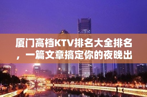 厦门高档KTV排名大全排名，一篇文章搞定你的夜晚出行烦恼