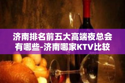 济南排名前五大高端夜总会有哪些-济南哪家KTV比较好玩