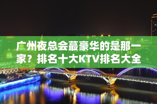 广州夜总会蕞豪华的是那一家？排名十大KTV排名大全 消费预订