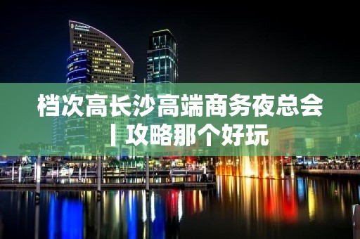 档次高长沙高端商务夜总会丨攻略那个好玩