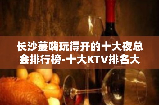 长沙蕞嗨玩得开的十大夜总会排行榜-十大KTV排名大全包厢预订推荐