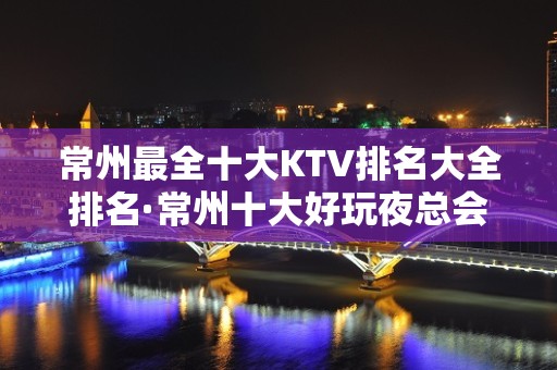 常州最全十大KTV排名大全排名·常州十大好玩夜总会排行榜一览