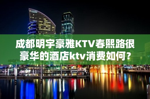 成都明宇豪雅KTV春熙路很豪华的酒店ktv消费如何？