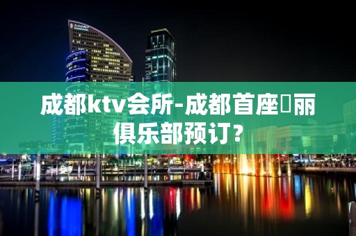 成都ktv会所-成都首座杤丽俱乐部预订？