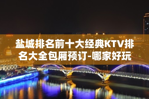 盐城排名前十大经典KTV排名大全包厢预订-哪家好玩？