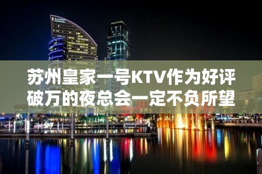 苏州皇家一号KTV作为好评破万的夜总会一定不负所望