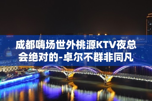 成都嗨场世外桃源KTV夜总会绝对的-卓尔不群非同凡响