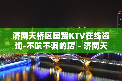 济南天桥区国贸KTV在线咨询-不吭不骗的店 – 济南天桥KTV排名大全