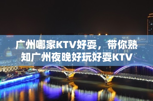 广州哪家KTV好耍，带你熟知广州夜晚好玩好耍KTV