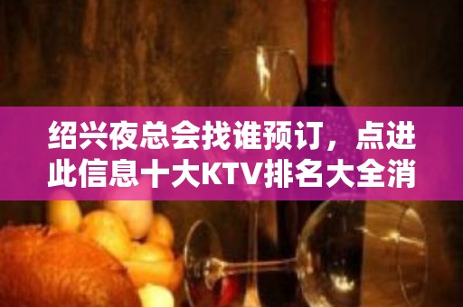 绍兴夜总会找谁预订，点进此信息十大KTV排名大全消费公开