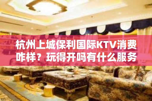 杭州上城保利国际KTV消费咋样？玩得开吗有什么服务。