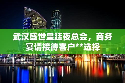 武汉盛世皇廷夜总会，商务宴请接待客户**选择