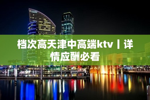 档次高天津中高端ktv丨详情应酬必看