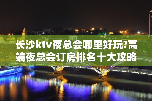 长沙ktv夜总会哪里好玩?高端夜总会订房排名十大攻略