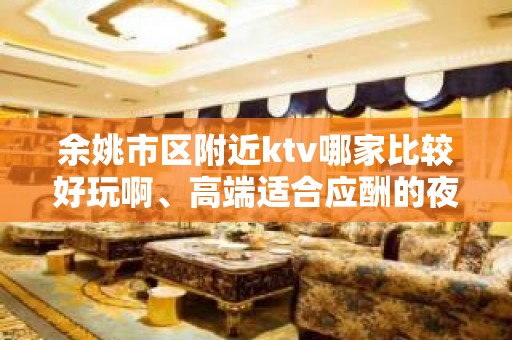 余姚市区附近ktv哪家比较好玩啊、高端适合应酬的夜总会