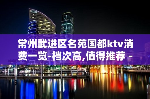 常州武进区名苑国都ktv消费一览-档次高,值得推荐 – 常州武进KTV排名大全