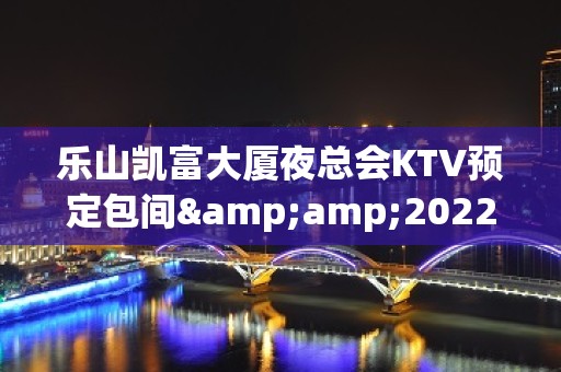 乐山凯富大厦夜总会KTV预定包间&amp;2022蕞火爆好玩的夜场