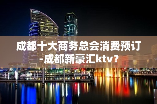 成都十大商务总会消费预订-成都新豪汇ktv？