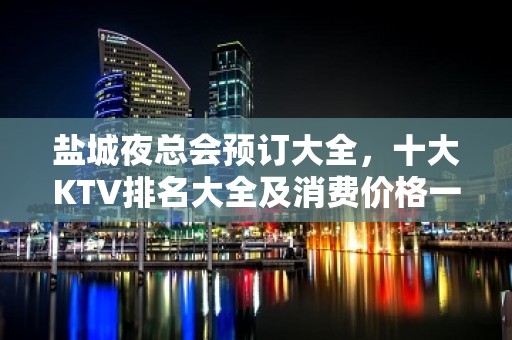 盐城夜总会预订大全，十大KTV排名大全及消费价格一目了然