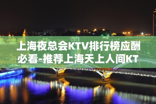 上海夜总会KTV排行榜应酬必看-推荐上海天上人间KTV