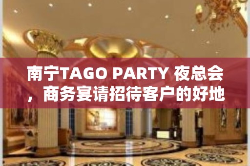 南宁TAGO PARTY 夜总会，商务宴请招待客户的好地方