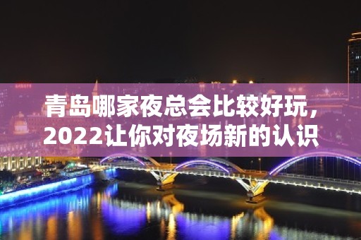 青岛哪家夜总会比较好玩，2022让你对夜场新的认识