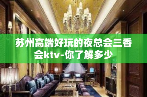 苏州高端好玩的夜总会三香会ktv-你了解多少