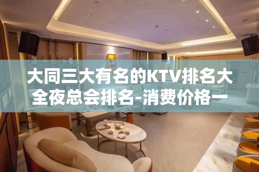 大同三大有名的KTV排名大全夜总会排名-消费价格一览