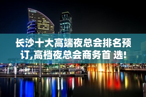 长沙十大高端夜总会排名预订,高档夜总会商务首 选!