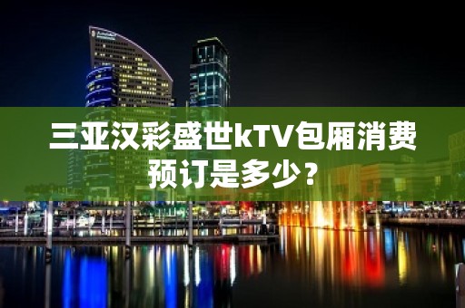 三亚汉彩盛世kTV包厢消费预订是多少？