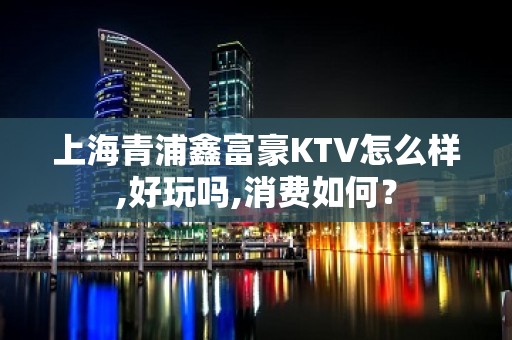 上海青浦鑫富豪KTV怎么样,好玩吗,消费如何？