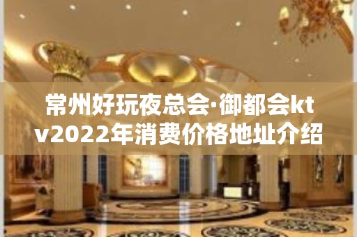 常州好玩夜总会·御都会ktv2022年消费价格地址介绍