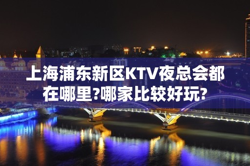 上海浦东新区KTV夜总会都在哪里?哪家比较好玩?