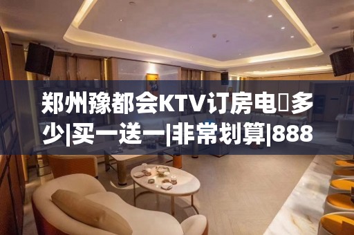 郑州豫都会KTV订房电話多少|买一送一|非常划算|888万事大吉