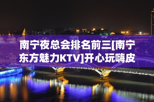 南宁夜总会排名前三[南宁东方魅力KTV]开心玩嗨皮