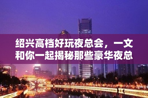 绍兴高档好玩夜总会，一文和你一起揭秘那些豪华夜总会