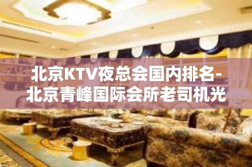 北京KTV夜总会国内排名-北京青峰国际会所老司机光顾的多