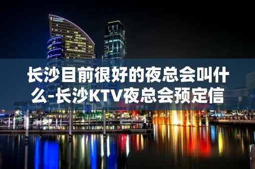 长沙目前很好的夜总会叫什么-长沙KTV夜总会预定信息