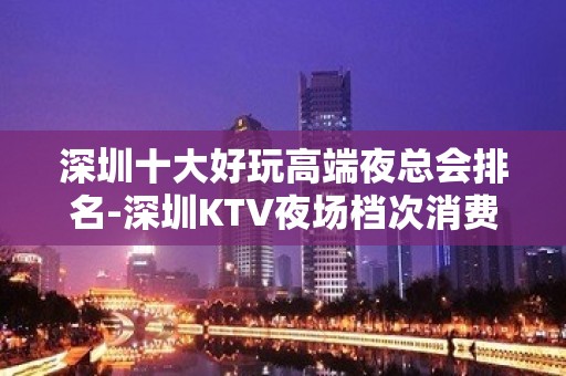 深圳十大好玩高端夜总会排名-深圳KTV夜场档次消费预订