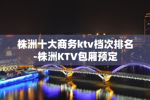 株洲十大商务ktv档次排名-株洲KTV包厢预定