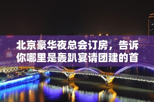 北京豪华夜总会订房，告诉你哪里是轰趴宴请团建的首 选之处