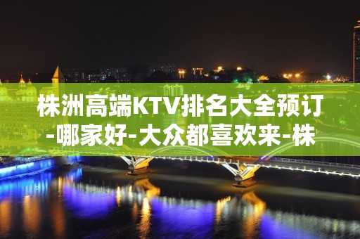 株洲高端KTV排名大全预订-哪家好-大众都喜欢来-株洲世纪风KTV