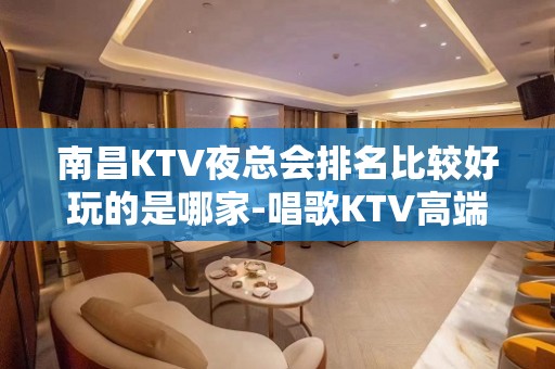 南昌KTV夜总会排名比较好玩的是哪家-唱歌KTV高端预定