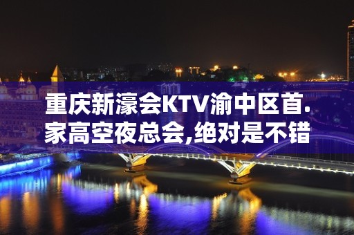 重庆新濠会KTV渝中区首.家高空夜总会,绝对是不错的推荐