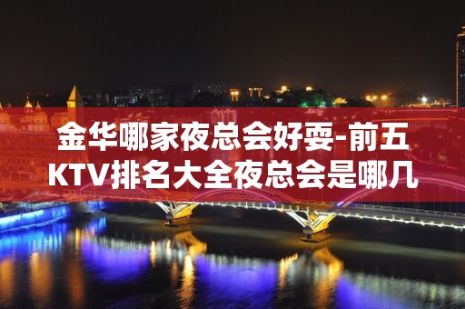 金华哪家夜总会好耍-前五KTV排名大全夜总会是哪几家