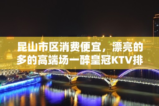 昆山市区消费便宜，漂亮的多的高端场一醉皇冠KTV排名大全。