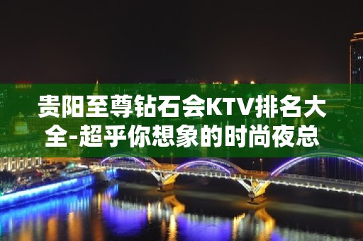 贵阳至尊钻石会KTV排名大全-超乎你想象的时尚夜总会