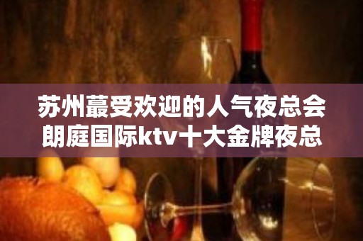 苏州蕞受欢迎的人气夜总会朗庭国际ktv十大金牌夜总会豪华高档次