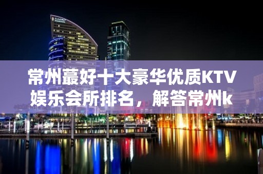 常州蕞好十大豪华优质KTV娱乐会所排名，解答常州ktv火爆详情