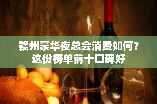 赣州豪华夜总会消费如何？这份榜单前十口碑好